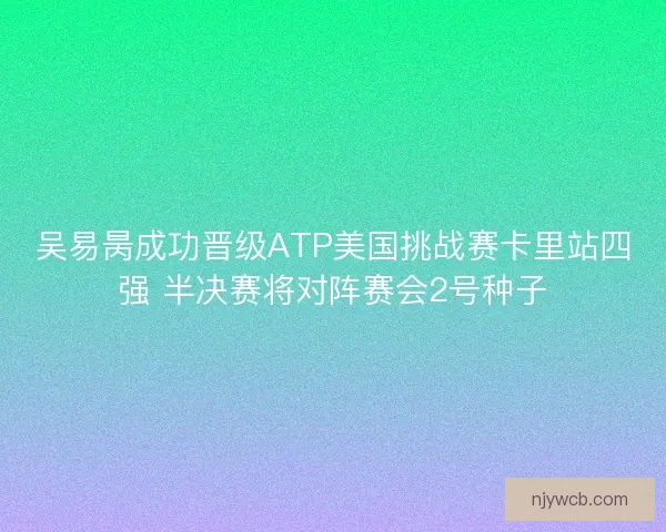 吴易昺成功晋级ATP美国挑战赛卡里站四强 半决赛将对阵赛会2号种子