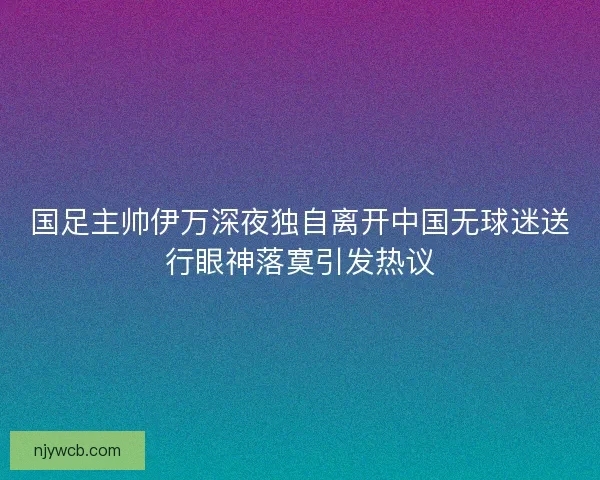 国足主帅伊万深夜独自离开中国无球迷送行眼神落寞引发热议 国足主帅伊万深夜独自离开中国无球迷送行眼神落寞引发热议