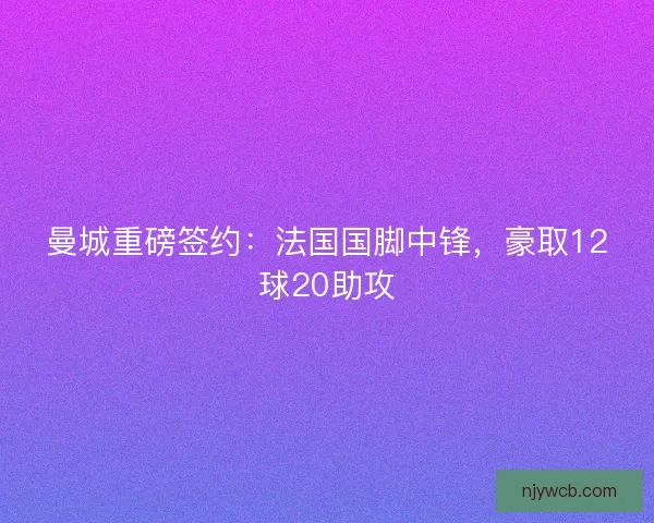 曼城重磅签约:法国国脚中锋,豪取12球20助攻 曼城重磅签约:法国国脚中锋,豪取12球20助攻