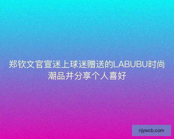 郑钦文官宣迷上球迷赠送的LABUBU时尚潮品并分享个人喜好