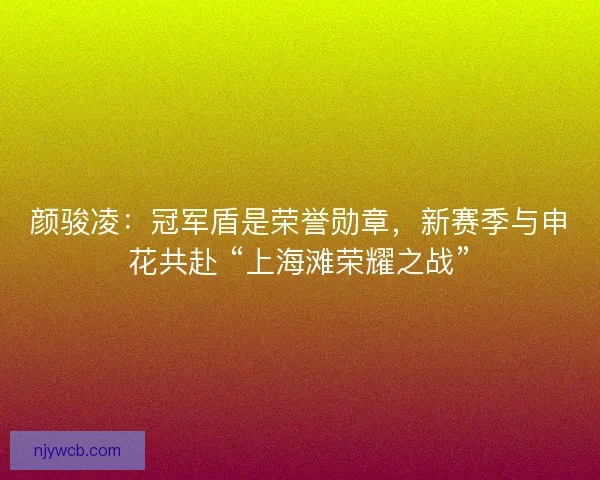 颜骏凌：冠军盾是荣誉勋章，新赛季与申花共赴 “上海滩荣耀之战”