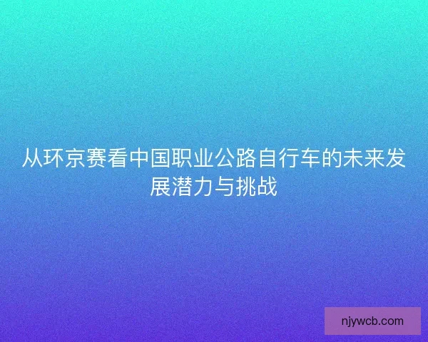 从环京赛看中国职业公路自行车的未来发展潜力与挑战 从环京赛看中国职业公路自行车的未来发展潜力与挑战