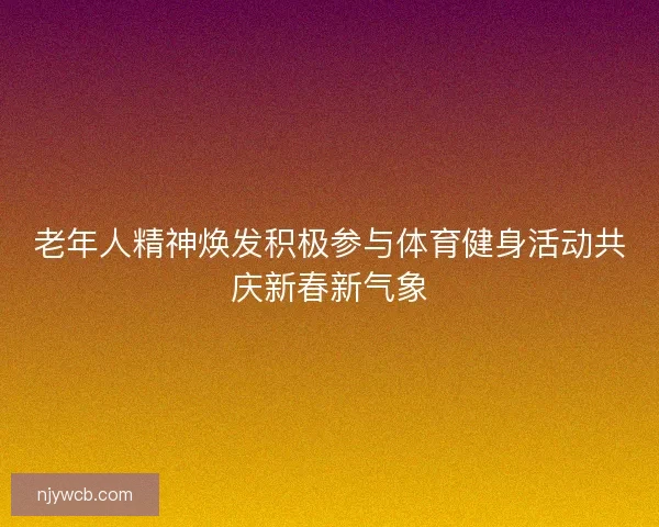 老年人精神焕发积极参与体育健身活动共庆新春新气象 老年人精神焕发积极参与体育健身活动共庆新春新气象