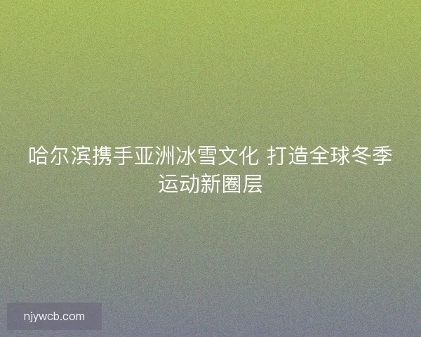 哈尔滨携手亚洲冰雪文化 打造全球冬季运动新圈层