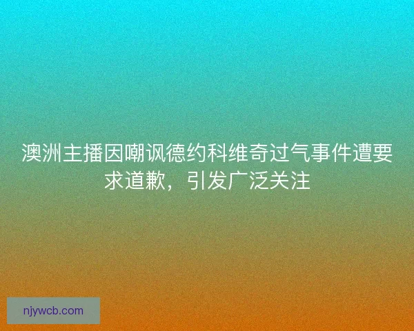 澳洲主播因嘲讽德约科维奇过气事件遭要求道歉，引发广泛关注
