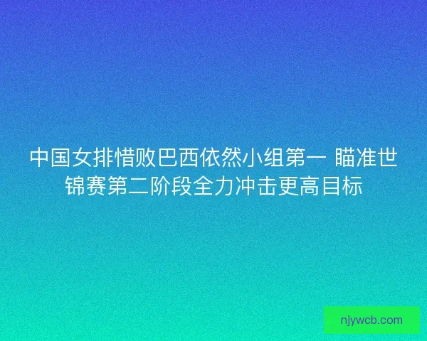 中国女排惜败巴西依然小组第一 瞄准世锦赛第二阶段全力冲击更高目标