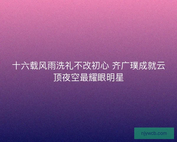十六载风雨洗礼不改初心 齐广璞成就云顶夜空最耀眼明星
