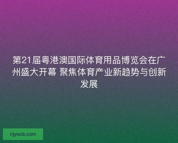第21届粤港澳国际体育用品博览会在广州盛大开幕 聚焦体育产业新趋势与创新发展