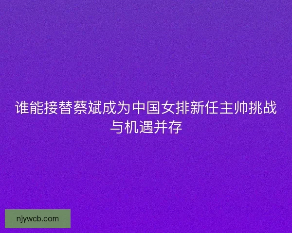 谁能接替蔡斌成为中国女排新任主帅挑战与机遇并存