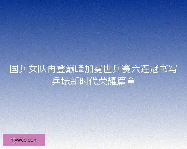 国乒女队再登巅峰加冕世乒赛六连冠书写乒坛新时代荣耀篇章