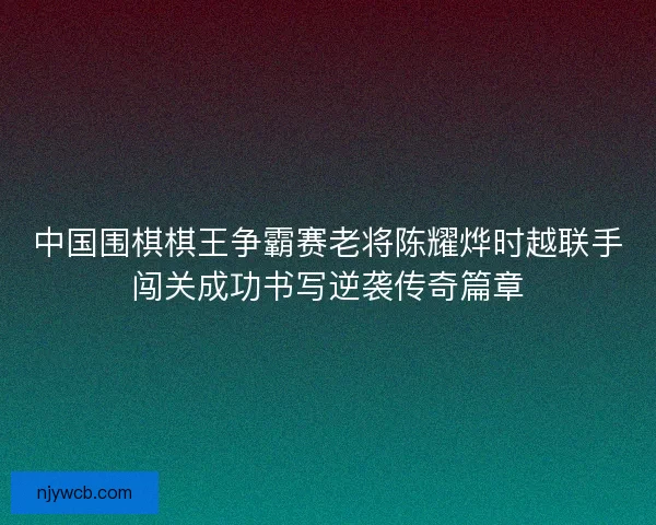 中国围棋棋王争霸赛老将陈耀烨时越联手闯关成功书写逆袭传奇篇章