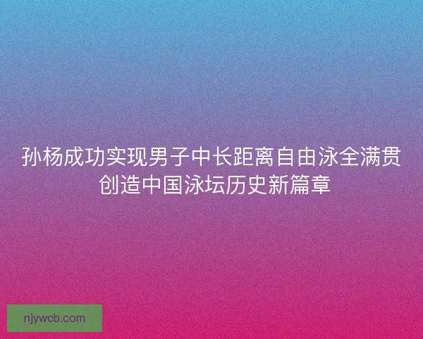 孙杨成功实现男子中长距离自由泳全满贯 创造中国泳坛历史新篇章