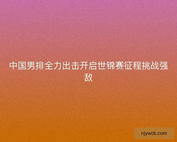中国男排全力出击开启世锦赛征程挑战强敌