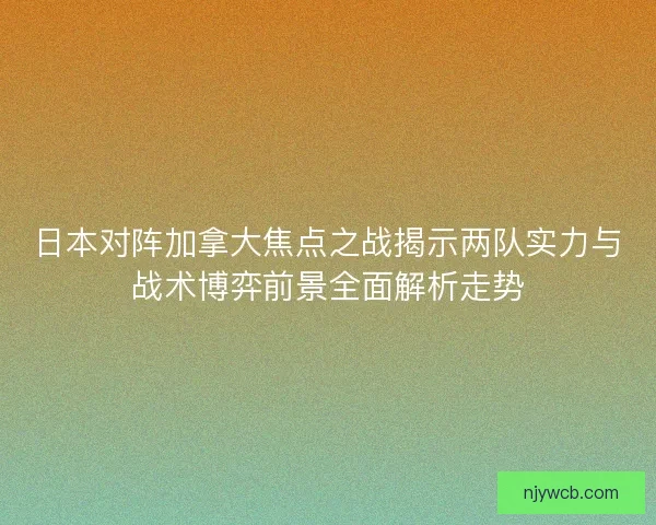 日本对阵加拿大焦点之战揭示两队实力与战术博弈前景全面解析走势