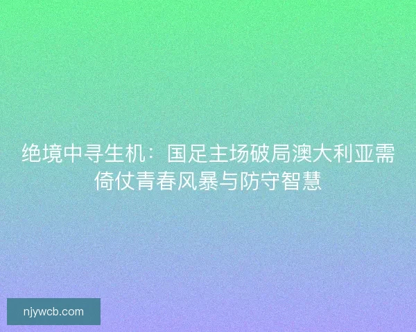 绝境中寻生机：国足主场破局澳大利亚需倚仗青春风暴与防守智慧