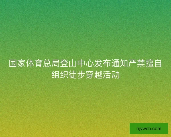 国家体育总局登山中心发布通知严禁擅自组织徒步穿越活动 国家体育总局登山中心发布通知严禁擅自组织徒步穿越活动