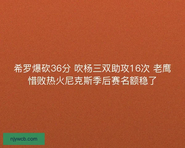 希罗爆砍36分 吹杨三双助攻16次 老鹰惜败热火尼克斯季后赛名额稳了 希罗爆砍36分 吹杨三双助攻16次 老鹰惜败热火尼克斯季后赛名额稳了
