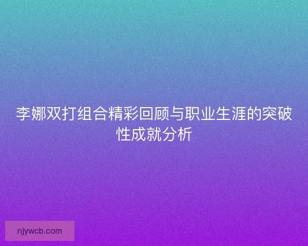 李娜双打组合精彩回顾与职业生涯的突破性成就分析 李娜双打组合精彩回顾与职业生涯的突破性成就分析