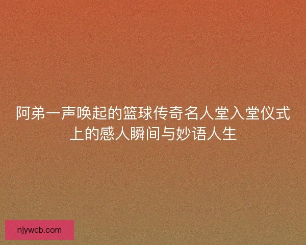 阿弟一声唤起的篮球传奇名人堂入堂仪式上的感人瞬间与妙语人生