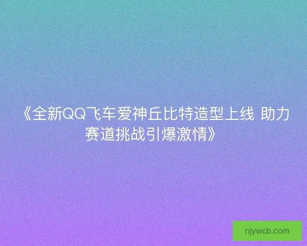《全新QQ飞车爱神丘比特造型上线 助力赛道挑战引爆激情》