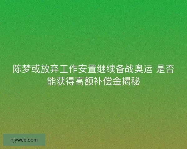 陈梦或放弃工作安置继续备战奥运 是否能获得高额补偿金揭秘