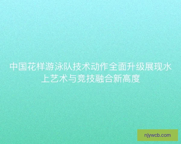 中国花样游泳队技术动作全面升级展现水上艺术与竞技融合新高度