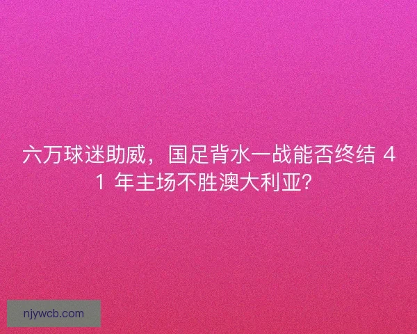 六万球迷助威，国足背水一战能否终结 41 年主场不胜澳大利亚？