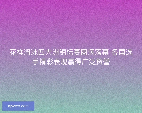 花样滑冰四大洲锦标赛圆满落幕 各国选手精彩表现赢得广泛赞誉