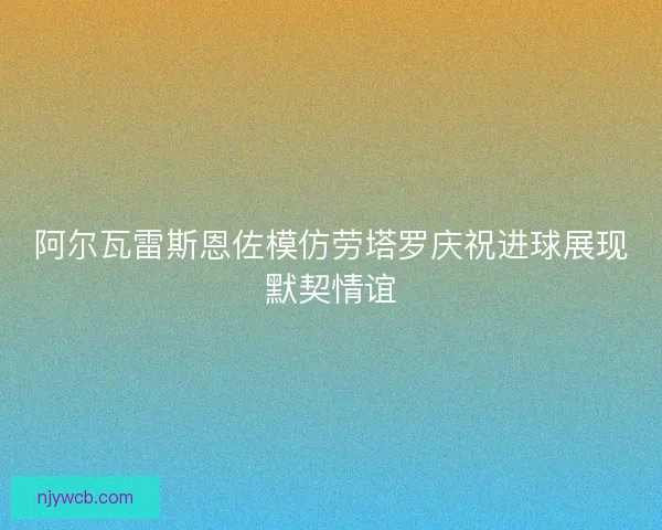 阿尔瓦雷斯恩佐模仿劳塔罗庆祝进球展现默契情谊