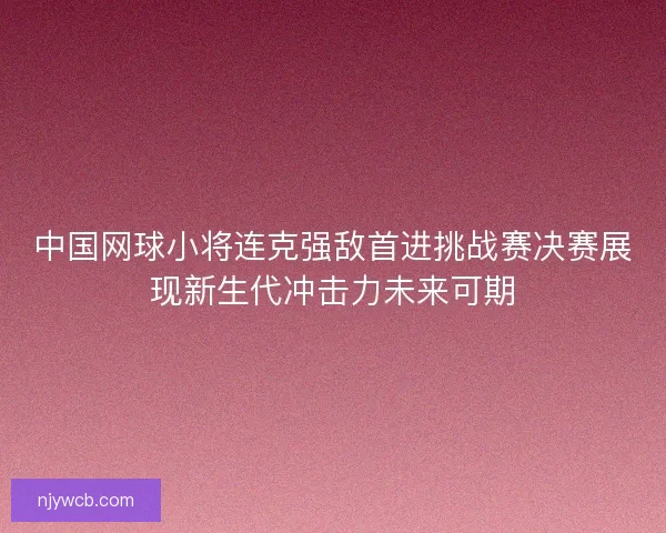 中国网球小将连克强敌首进挑战赛决赛展现新生代冲击力未来可期 中国网球小将连克强敌首进挑战赛决赛展现新生代冲击力未来可期