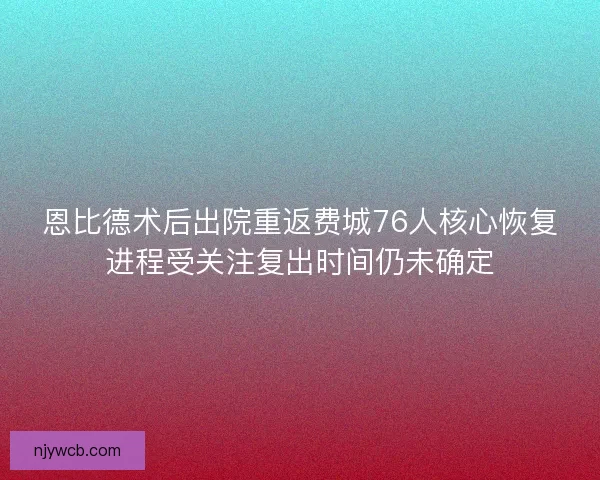 恩比德术后出院重返费城76人核心恢复进程受关注复出时间仍未确定