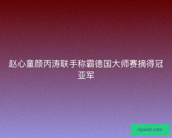 赵心童颜丙涛联手称霸德国大师赛摘得冠亚军